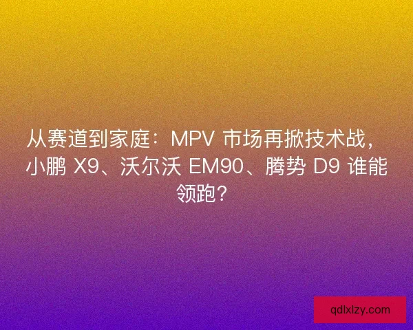 从赛道到家庭：MPV 市场再掀技术战，小鹏 X9、沃尔沃 EM90、腾势 D9 谁能领跑？