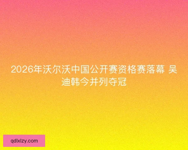 2026年沃尔沃中国公开赛资格赛落幕 吴迪韩今并列夺冠