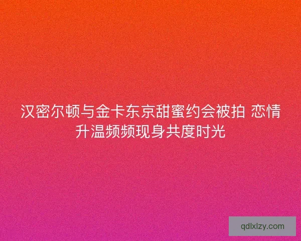 汉密尔顿与金卡东京甜蜜约会被拍 恋情升温频频现身共度时光