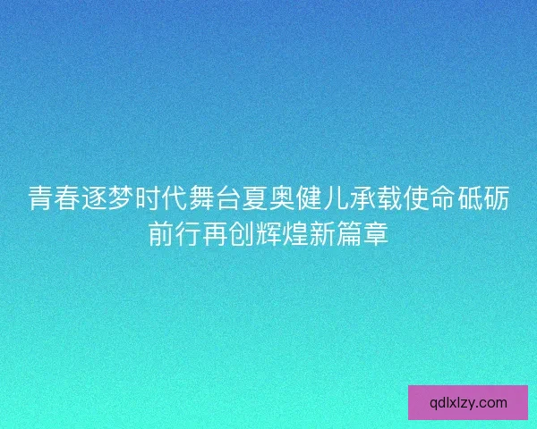 青春逐梦时代舞台夏奥健儿承载使命砥砺前行再创辉煌新篇章