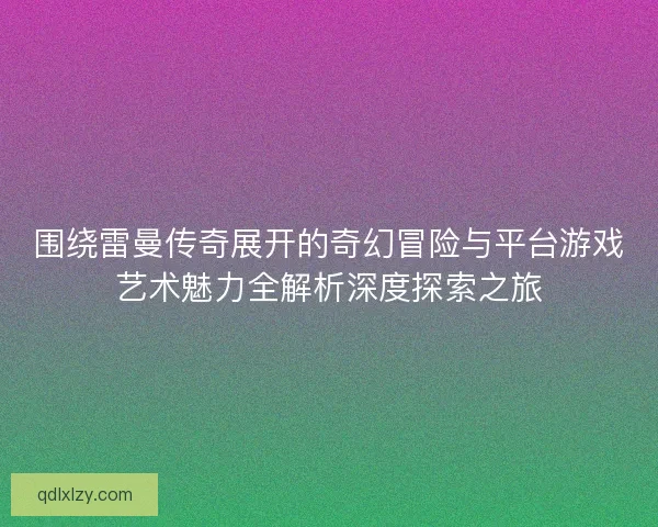 围绕雷曼传奇展开的奇幻冒险与平台游戏艺术魅力全解析深度探索之旅
