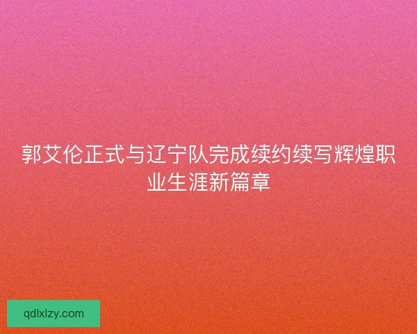郭艾伦正式与辽宁队完成续约续写辉煌职业生涯新篇章