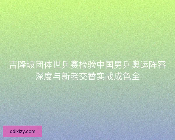 吉隆坡团体世乒赛检验中国男乒奥运阵容深度与新老交替实战成色全