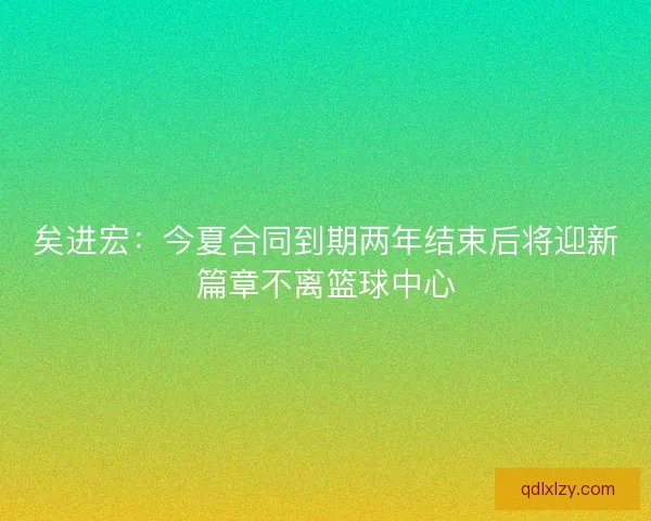 矣进宏:今夏合同到期两年结束后将迎新篇章不离篮球中心 矣进宏:今夏合同到期两年结束后将迎新篇章不离篮球中心