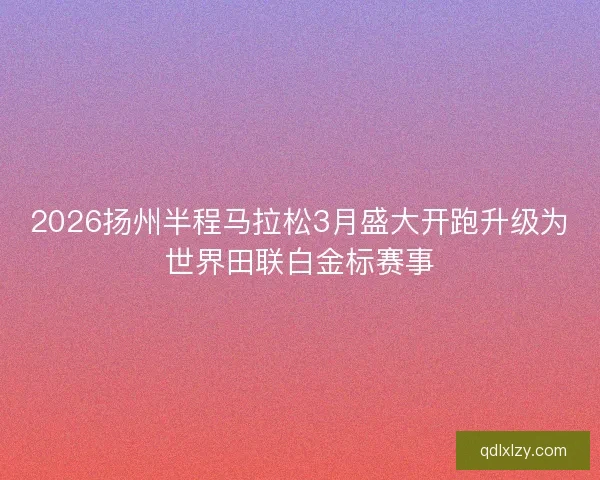 2026扬州半程马拉松3月盛大开跑升级为世界田联白金标赛事