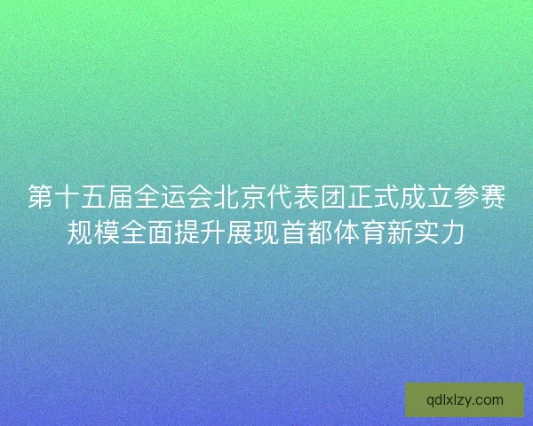 第十五届全运会北京代表团正式成立参赛规模全面提升展现首都体育新实力