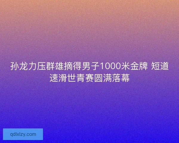 孙龙力压群雄摘得男子1000米金牌 短道速滑世青赛圆满落幕