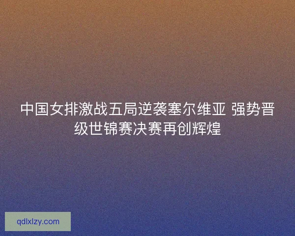 中国女排激战五局逆袭塞尔维亚 强势晋级世锦赛决赛再创辉煌 中国女排激战五局逆袭塞尔维亚 强势晋级世锦赛决赛再创辉煌