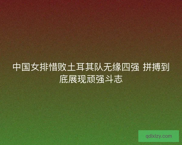 中国女排惜败土耳其队无缘四强 拼搏到底展现顽强斗志 中国女排惜败土耳其队无缘四强 拼搏到底展现顽强斗志
