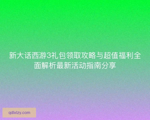 新大话西游3礼包领取攻略与超值福利全面解析最新活动指南分享