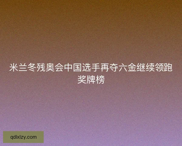 米兰冬残奥会中国选手再夺六金继续领跑奖牌榜