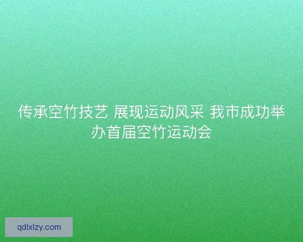 传承空竹技艺 展现运动风采 我市成功举办首届空竹运动会