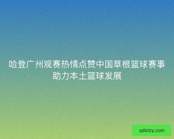 哈登广州观赛热情点赞中国草根篮球赛事助力本土篮球发展