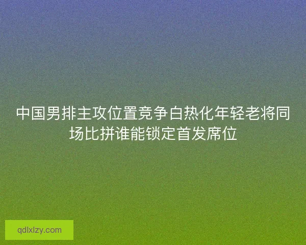 中国男排主攻位置竞争白热化年轻老将同场比拼谁能锁定首发席位
